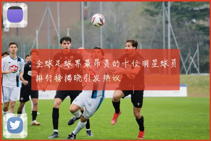 全球足球界最昂贵的十位明星球员排行榜揭晓引发热议