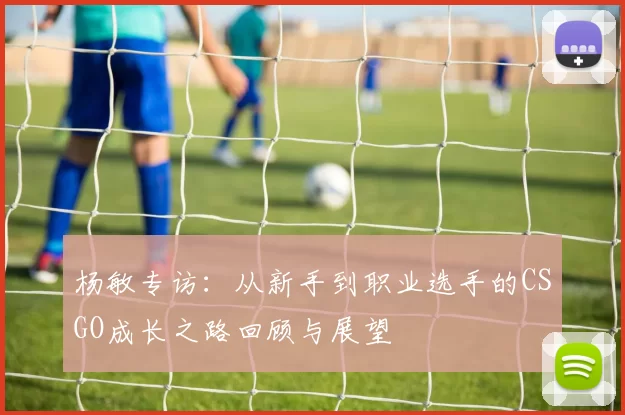 杨敏专访：从新手到职业选手的CSGO成长之路回顾与展望