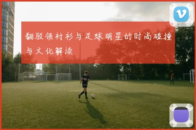 翻驳领衬衫与足球明星的时尚碰撞与文化解读
