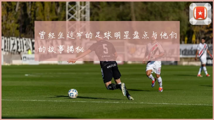 曾经坐过牢的足球明星盘点与他们的故事揭秘
