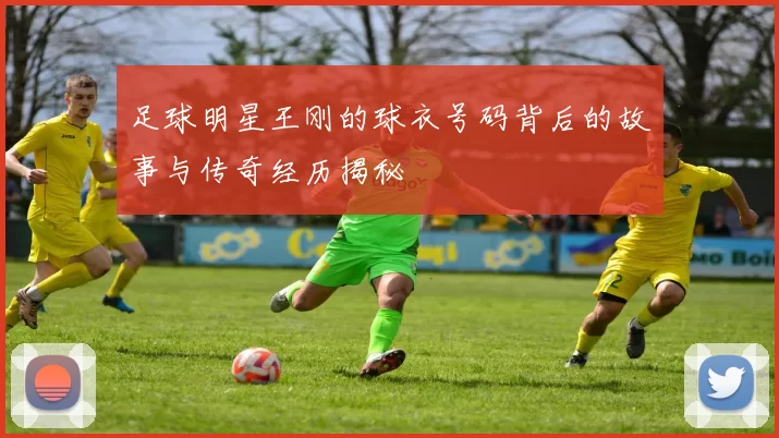 足球明星王刚的球衣号码背后的故事与传奇经历揭秘