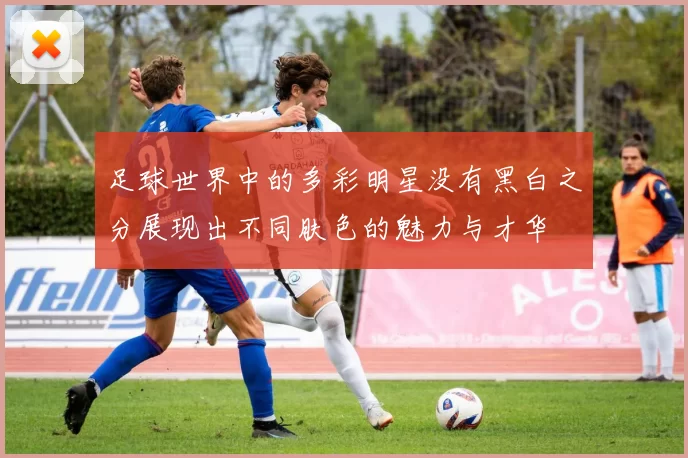 足球世界中的多彩明星没有黑白之分展现出不同肤色的魅力与才华