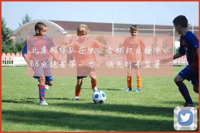 北京网球队在联合会杯积分榜中以68分稳居第一名，领先对手显著