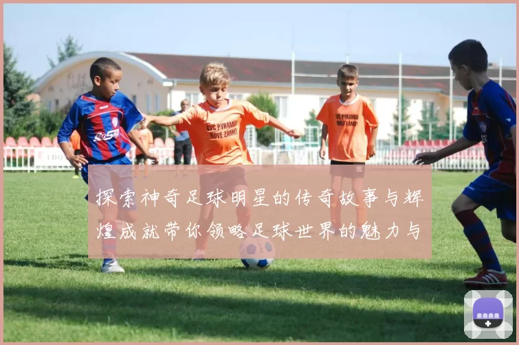 探索神奇足球明星的传奇故事与辉煌成就带你领略足球世界的魅力与精彩