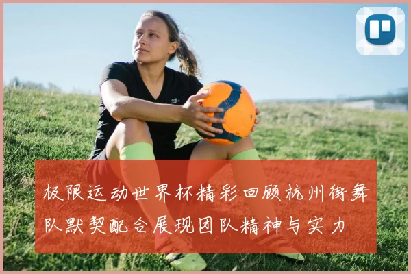 极限运动世界杯精彩回顾杭州街舞队默契配合展现团队精神与实力