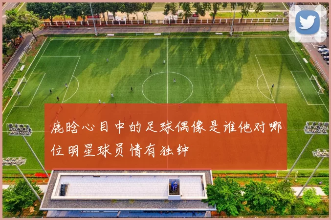 鹿晗心目中的足球偶像是谁他对哪位明星球员情有独钟