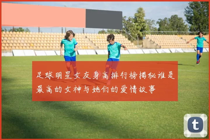 足球明星女友身高排行榜揭秘谁是最高的女神与她们的爱情故事