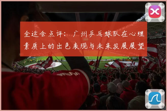 全运会点评：广州乒乓球队在心理素质上的出色表现与未来发展展望