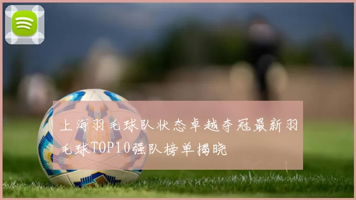 上海羽毛球队状态卓越夺冠最新羽毛球TOP10强队榜单揭晓
