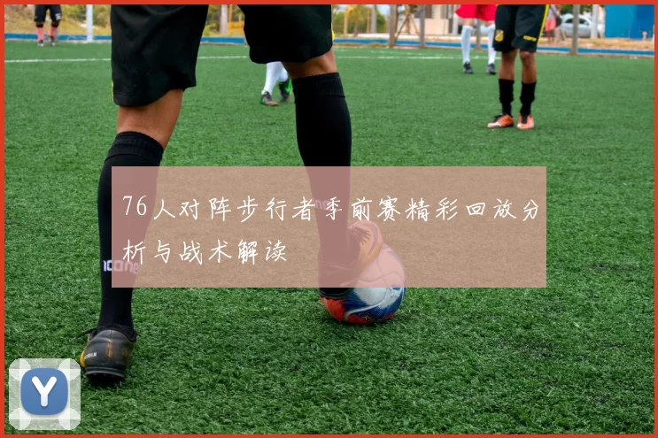 76人对阵步行者季前赛精彩回放分析与战术解读
