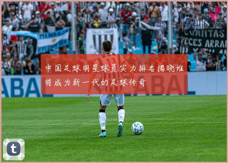 中国足球明星球员实力排名揭晓谁将成为新一代的足球传奇