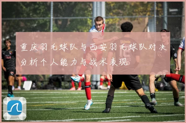 重庆羽毛球队与西安羽毛球队对决分析个人能力与战术表现