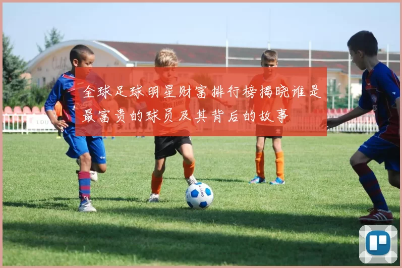 全球足球明星财富排行榜揭晓谁是最富贵的球员及其背后的故事