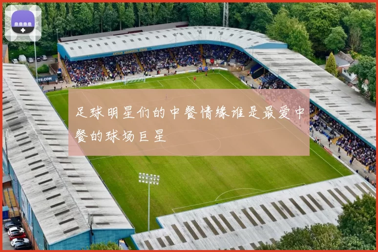 足球明星们的中餐情缘谁是最爱中餐的球场巨星