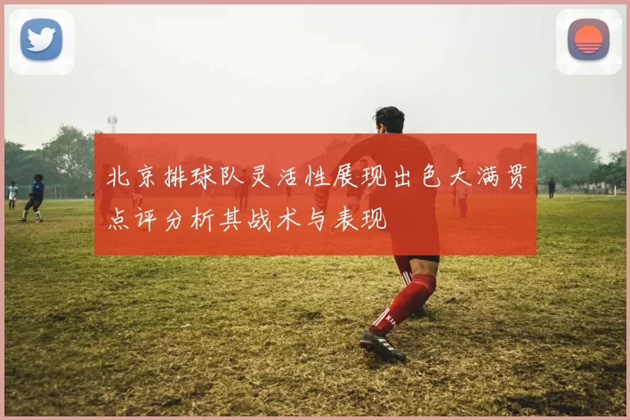 北京排球队灵活性展现出色大满贯点评分析其战术与表现