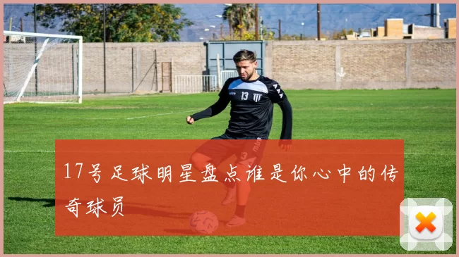 17号足球明星盘点谁是你心中的传奇球员