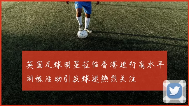 英国足球明星莅临香港进行高水平训练活动引发球迷热烈关注