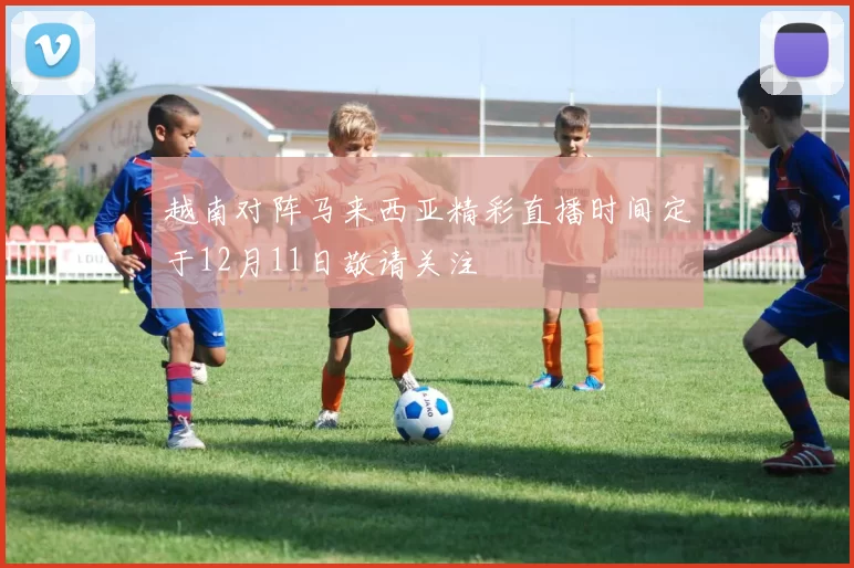 越南对阵马来西亚精彩直播时间定于12月11日敬请关注