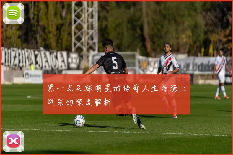 黑一点足球明星的传奇人生与场上风采的深度解析