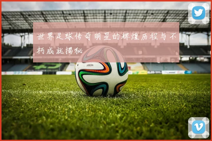 世界足球传奇明星的辉煌历程与不朽成就揭秘