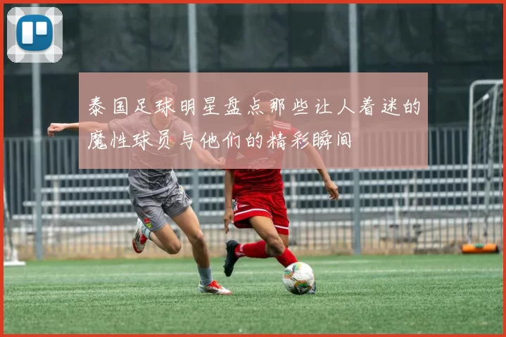 泰国足球明星盘点那些让人着迷的魔性球员与他们的精彩瞬间
