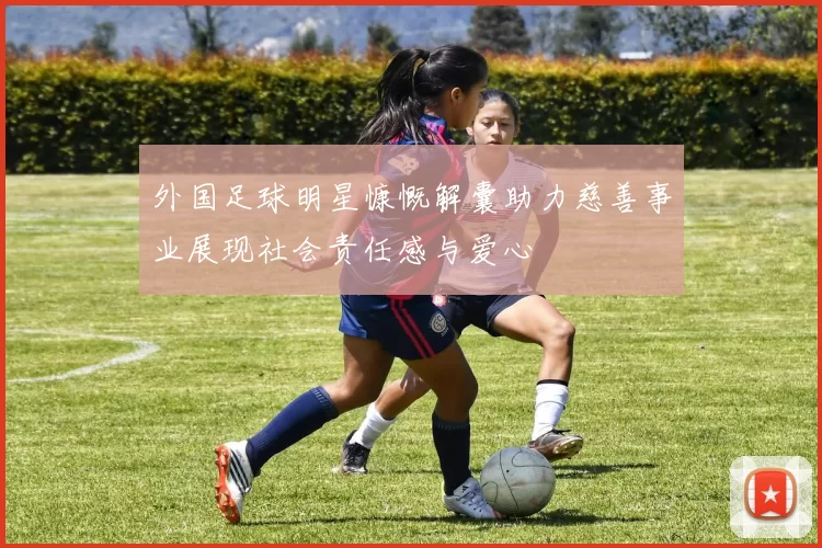 外国足球明星慷慨解囊助力慈善事业展现社会责任感与爱心