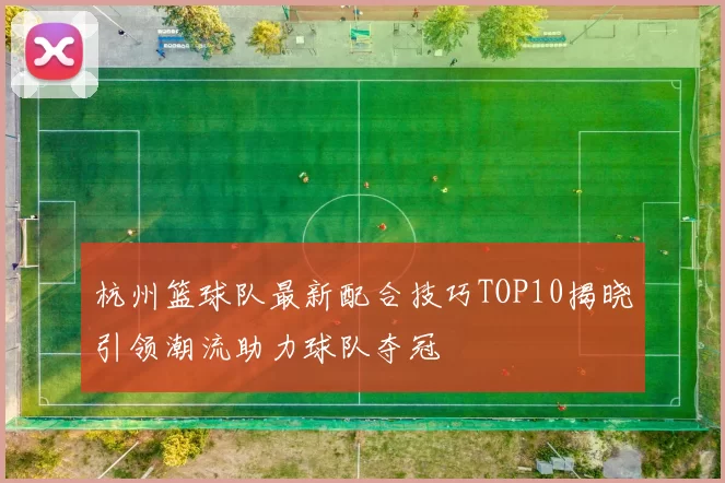 杭州篮球队最新配合技巧TOP10揭晓引领潮流助力球队夺冠