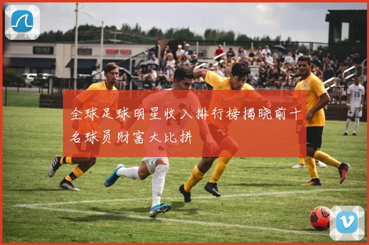 全球足球明星收入排行榜揭晓前十名球员财富大比拼