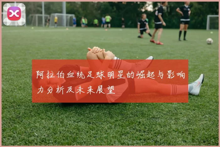 阿拉伯血统足球明星的崛起与影响力分析及未来展望