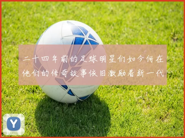 二十四年前的足球明星们如今何在他们的传奇故事依旧激励着新一代球员