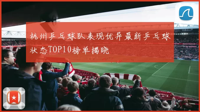 杭州乒乓球队表现优异最新乒乓球状态TOP10榜单揭晓