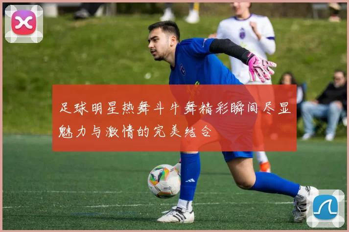 足球明星热舞斗牛舞精彩瞬间尽显魅力与激情的完美结合