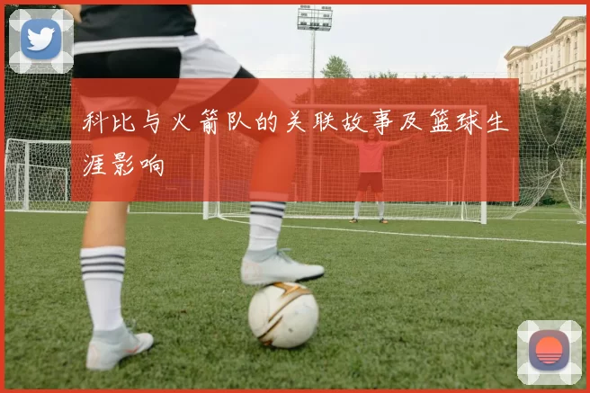 科比与火箭队的关联故事及篮球生涯影响