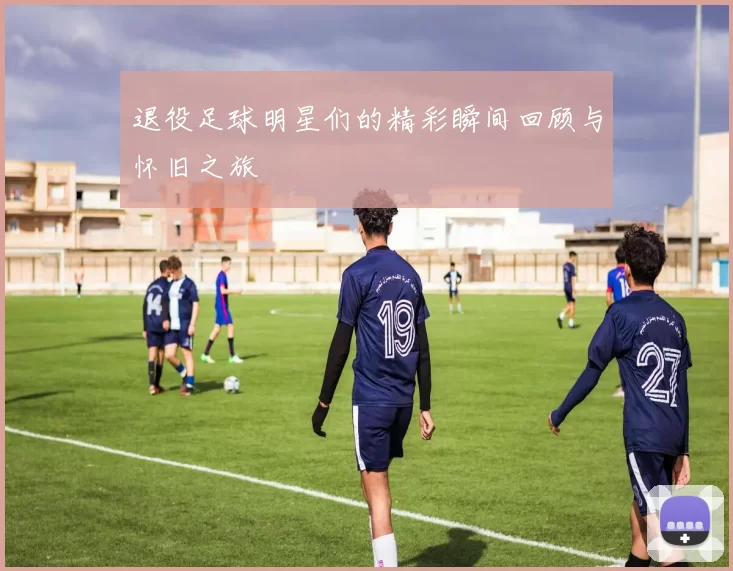 退役足球明星们的精彩瞬间回顾与怀旧之旅